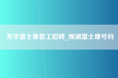 龙华富士康普工招聘_观澜富士康号码-第1张图片-成都富士康官方直招