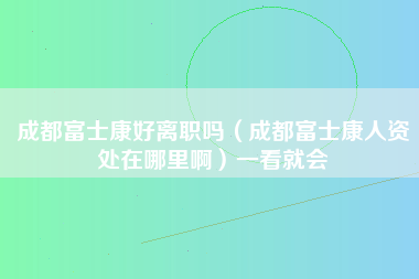 成都富士康好离职吗（成都富士康人资处在哪里啊）一看就会-第1张图片-成都富士康官方直招