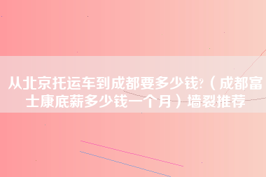 从北京托运车到成都要多少钱?（成都富士康底薪多少钱一个月）墙裂推荐-第1张图片-成都富士康官方直招