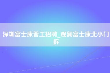 深圳富士康普工招聘_观澜富士康北小门拆-第1张图片-成都富士康官方直招