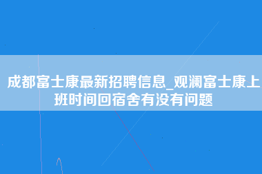 成都富士康最新招聘信息_观澜富士康上班时间回宿舍有没有问题-第1张图片-成都富士康官方直招