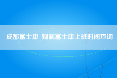 成都富士康_观澜富士康上班时间查询-第1张图片-成都富士康官方直招