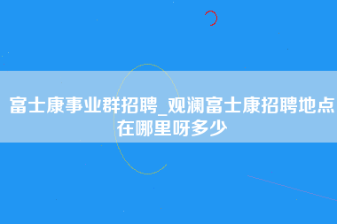 富士康事业群招聘_观澜富士康招聘地点在哪里呀多少-第1张图片-成都富士康官方直招