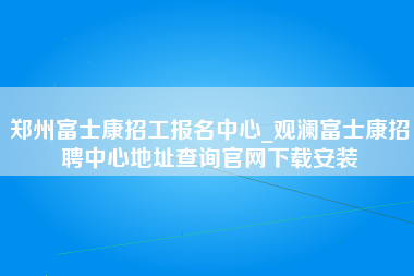 郑州富士康招工报名中心_观澜富士康招聘中心地址查询官网下载安装-第1张图片-成都富士康官方直招