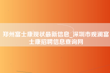 郑州富士康现状最新信息_深圳市观澜富士康招聘信息查询网-第1张图片-成都富士康官方直招