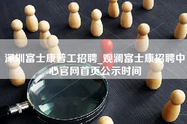 深圳富士康普工招聘_观澜富士康招聘中心官网首页公示时间-第1张图片-成都富士康官方直招