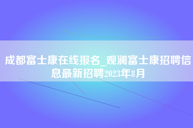 成都富士康在线报名_观澜富士康招聘信息最新招聘2023年8月-第1张图片-成都富士康官方直招