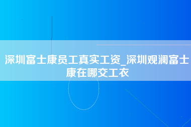 深圳富士康员工真实工资_深圳观澜富士康在哪交工衣-第1张图片-成都富士康官方直招