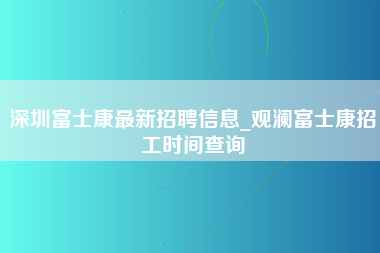 深圳富士康最新招聘信息_观澜富士康招工时间查询-第1张图片-成都富士康官方直招