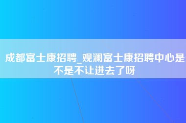 成都富士康招聘_观澜富士康招聘中心是不是不让进去了呀-第1张图片-成都富士康官方直招