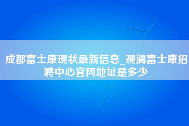 成都富士康现状最新信息_观澜富士康招聘中心官网地址是多少-第1张图片-成都富士康官方直招