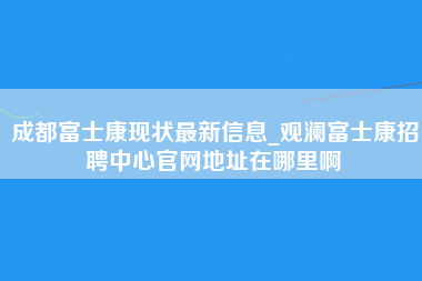 成都富士康现状最新信息_观澜富士康招聘中心官网地址在哪里啊-第1张图片-成都富士康官方直招