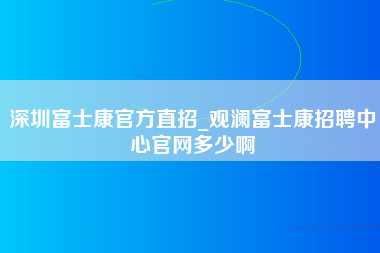 深圳富士康官方直招_观澜富士康招聘中心官网多少啊-第1张图片-成都富士康官方直招