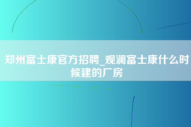 郑州富士康官方招聘_观澜富士康什么时候建的厂房-第1张图片-成都富士康官方直招