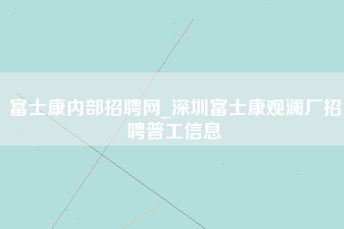 富士康内部招聘网_深圳富士康观澜厂招聘普工信息-第1张图片-成都富士康官方直招