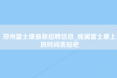 郑州富士康最新招聘信息_观澜富士康上班时间表贴吧-第1张图片-成都富士康官方直招