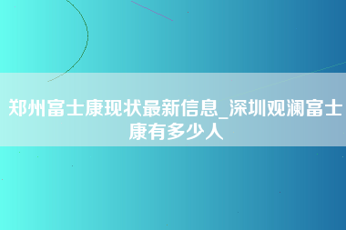 郑州富士康现状最新信息_深圳观澜富士康有多少人-第1张图片-成都富士康官方直招