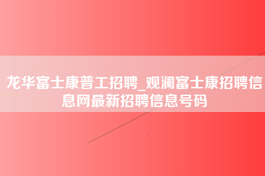 龙华富士康普工招聘_观澜富士康招聘信息网最新招聘信息号码-第1张图片-成都富士康官方直招