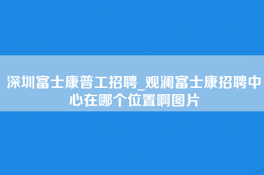 深圳富士康普工招聘_观澜富士康招聘中心在哪个位置啊图片-第1张图片-成都富士康官方直招