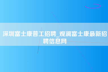 深圳富士康普工招聘_观澜富士康最新招聘信息网-第1张图片-成都富士康官方直招