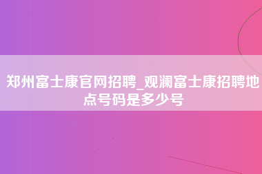 郑州富士康官网招聘_观澜富士康招聘地点号码是多少号-第1张图片-成都富士康官方直招