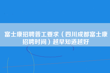 富士康招聘普工要求（四川成都富士康招聘时间）越早知道越好-第1张图片-成都富士康官方直招