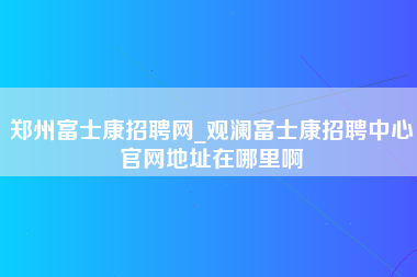 郑州富士康招聘网_观澜富士康招聘中心官网地址在哪里啊-第1张图片-成都富士康官方直招