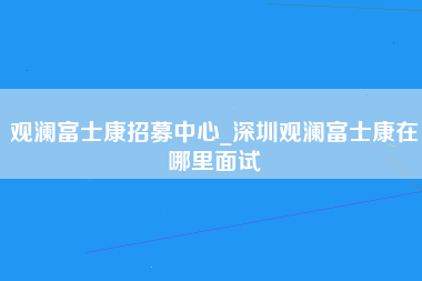 观澜富士康招募中心_深圳观澜富士康在哪里面试-第1张图片-成都富士康官方直招