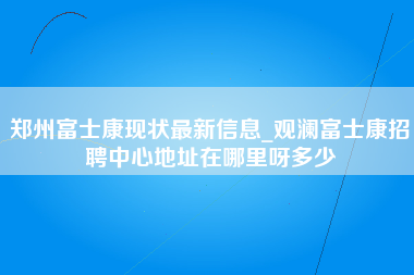 郑州富士康现状最新信息_观澜富士康招聘中心地址在哪里呀多少-第1张图片-成都富士康官方直招