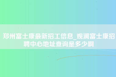 郑州富士康最新招工信息_观澜富士康招聘中心地址查询是多少啊-第1张图片-成都富士康官方直招