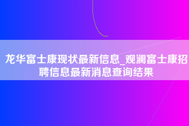 龙华富士康现状最新信息_观澜富士康招聘信息最新消息查询结果-第1张图片-成都富士康官方直招