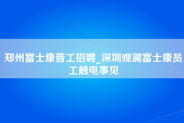 郑州富士康普工招聘_深圳观澜富士康员工触电事见-第1张图片-成都富士康官方直招