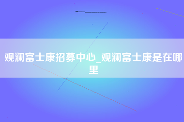 观澜富士康招募中心_观澜富士康是在哪里-第1张图片-成都富士康官方直招