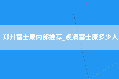 郑州富士康内部推荐_观澜富士康多少人-第1张图片-成都富士康官方直招