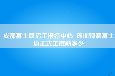 成都富士康招工报名中心_深圳观澜富士康正式工底薪多少-第1张图片-成都富士康官方直招