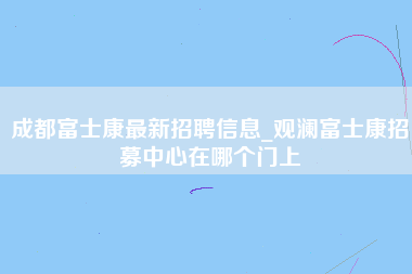 成都富士康最新招聘信息_观澜富士康招募中心在哪个门上-第1张图片-成都富士康官方直招