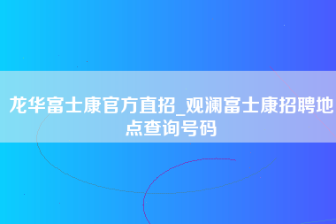 龙华富士康官方直招_观澜富士康招聘地点查询号码-第1张图片-成都富士康官方直招