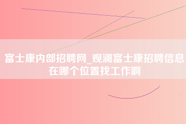 富士康内部招聘网_观澜富士康招聘信息在哪个位置找工作啊-第1张图片-成都富士康官方直招