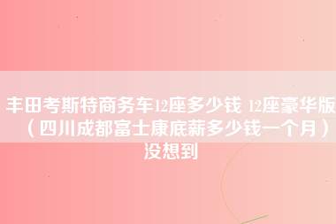 丰田考斯特商务车12座多少钱 12座豪华版（四川成都富士康底薪多少钱一个月）没想到-第1张图片-成都富士康官方直招