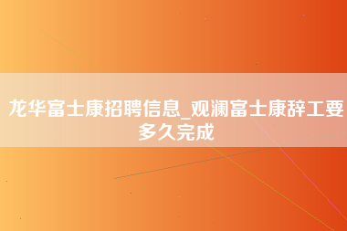 龙华富士康招聘信息_观澜富士康辞工要多久完成-第1张图片-成都富士康官方直招