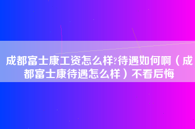 成都富士康工资怎么样?待遇如何啊（成都富士康待遇怎么样）不看后悔-第1张图片-成都富士康官方直招