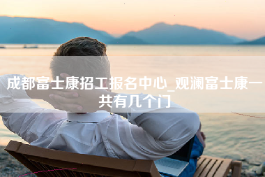 成都富士康招工报名中心_观澜富士康一共有几个门-第1张图片-成都富士康官方直招