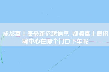 成都富士康最新招聘信息_观澜富士康招聘中心在哪个门口下车呢-第1张图片-成都富士康官方直招