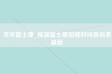 龙华富士康_观澜富士康招聘时间查询表最新-第1张图片-成都富士康官方直招