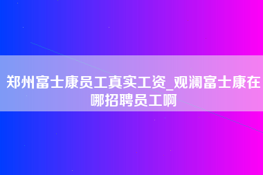 郑州富士康员工真实工资_观澜富士康在哪招聘员工啊-第1张图片-成都富士康官方直招