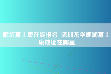 廊坊富士康在线报名_深圳龙华观澜富士康地址在哪里-第1张图片-成都富士康官方直招