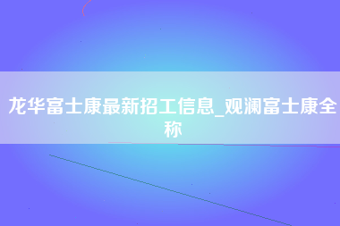 龙华富士康最新招工信息_观澜富士康全称-第1张图片-成都富士康官方直招