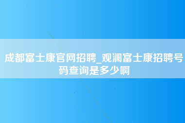 成都富士康官网招聘_观澜富士康招聘号码查询是多少啊-第1张图片-成都富士康官方直招