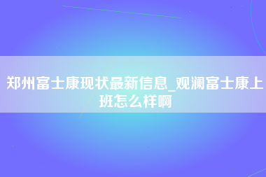 郑州富士康现状最新信息_观澜富士康上班怎么样啊-第1张图片-成都富士康官方直招