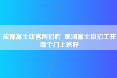 成都富士康官网招聘_观澜富士康招工在哪个门上班好-第1张图片-成都富士康官方直招